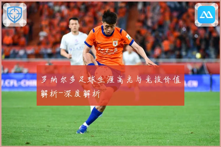 罗纳尔多足球生涯高光与竞技价值解析-深度解析