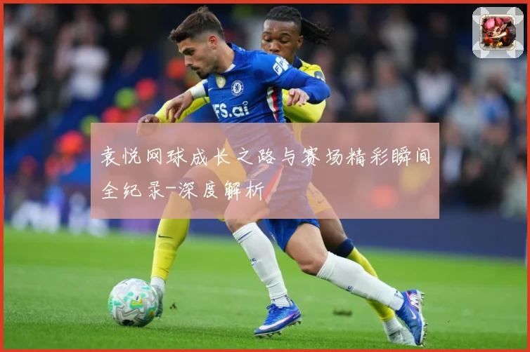 袁悦网球成长之路与赛场精彩瞬间全纪录-深度解析