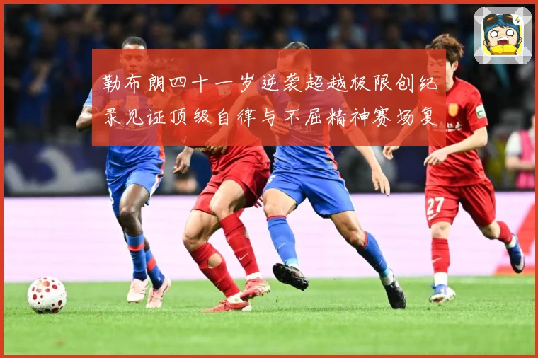 勒布朗四十一岁逆袭超越极限创纪录见证顶级自律与不屈精神赛场复盘-深度解析