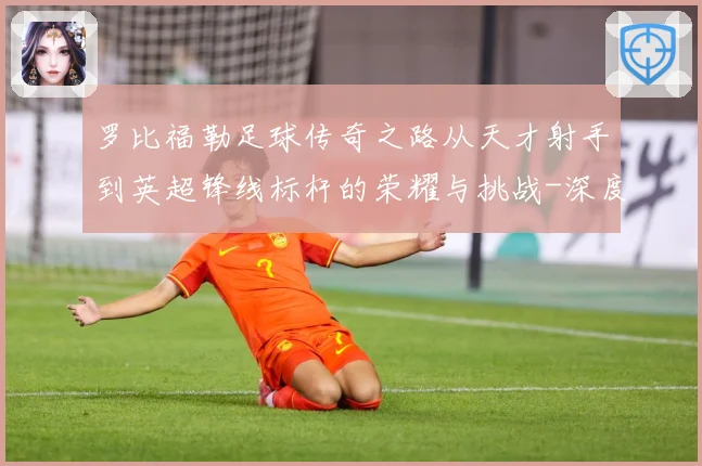 罗比福勒足球传奇之路从天才射手到英超锋线标杆的荣耀与挑战-深度解析