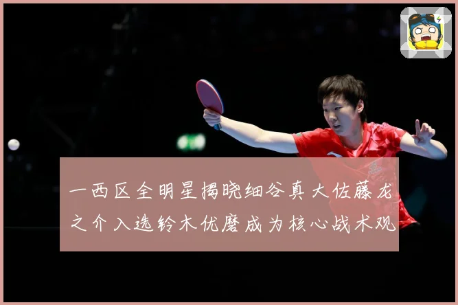 一西区全明星揭晓细谷真大佐藤龙之介入选铃木优磨成为核心战术观察-深度解析