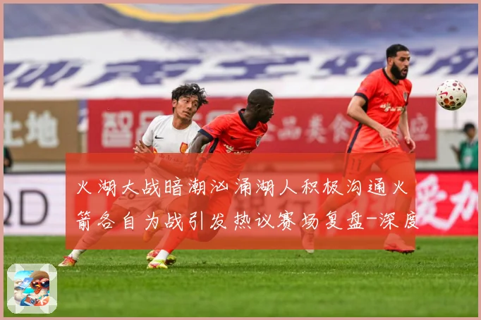 火湖大战暗潮汹涌湖人积极沟通火箭各自为战引发热议赛场复盘-深度解析
