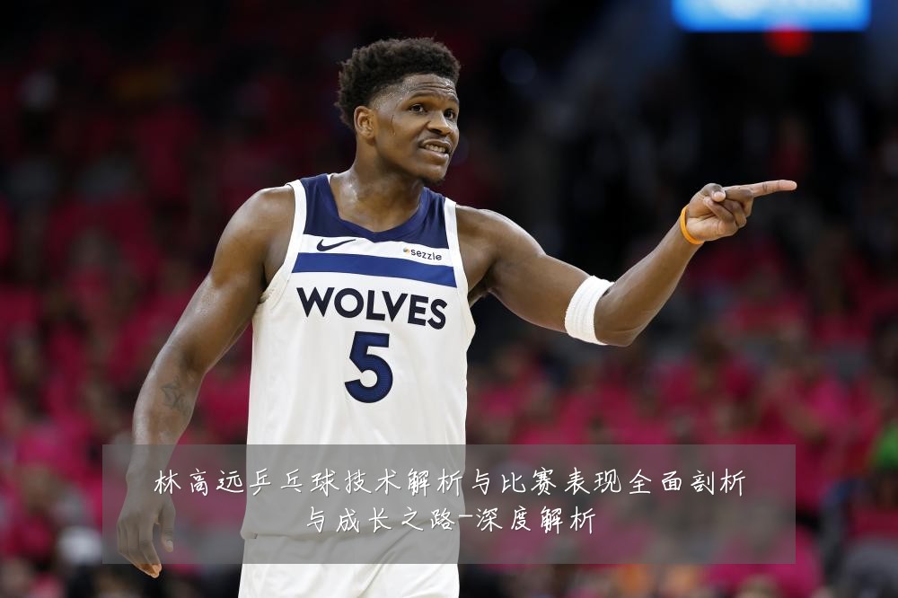 林高远乒乓球技术解析与比赛表现全面剖析与成长之路-深度解析
