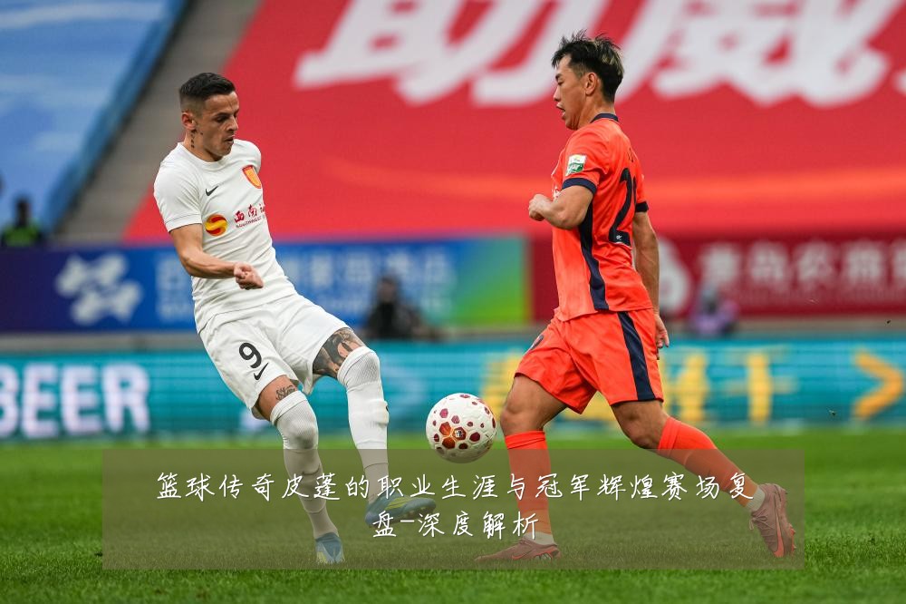 篮球传奇皮蓬的职业生涯与冠军辉煌赛场复盘-深度解析